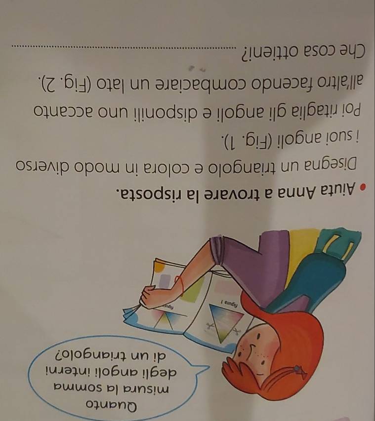 Aiuta Anna a trovare la risposta. 
Disegna un triangolo e colora in modo diverso 
i suoi angoli (Fig. 1). 
Poi ritaglia gli angoli e disponili uno accanto 
all'altro facendo combaciare un lato (Fig. 2). 
Che cosa ottieni?_