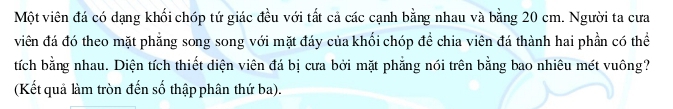 Một viên đá có dạng khối chóp tứ giác đều với tất cả các cạnh bằng nhau và bằng 20 cm. Người ta cưa 
viên đá đó theo mặt phẳng song song với mặt đáy của khối chóp để chia viên đá thành hai phần có thể 
tích bằng nhau. Diện tích thiết diện viên đá bị cưa bởi mặt phẳng nói trên bằng bao nhiêu mét vuông? 
(Kết quả làm tròn đến số thập phân thứ ba).