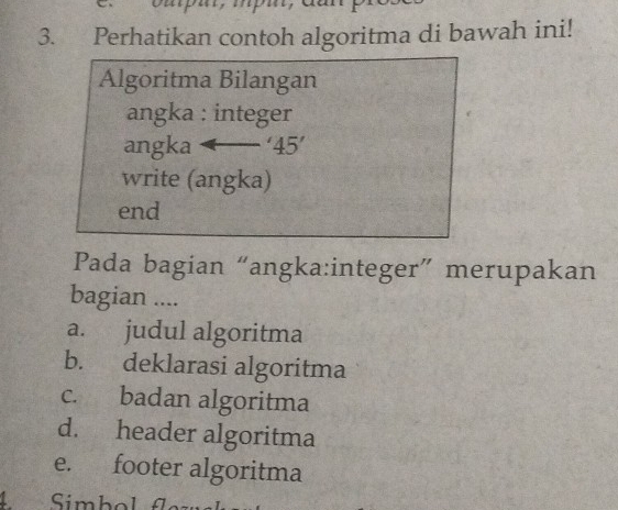 Perhatikan contoh algoritma di bawah ini!
Algoritma Bilangan
angka : integer
angka '45'
write (angka)
end
Pada bagian “angka:integer” merupakan
bagian ....
a. judul algoritma
b. deklarasi algoritma
c. badan algoritma
d. header algoritma
e. footer algoritma
4 Simbol fle