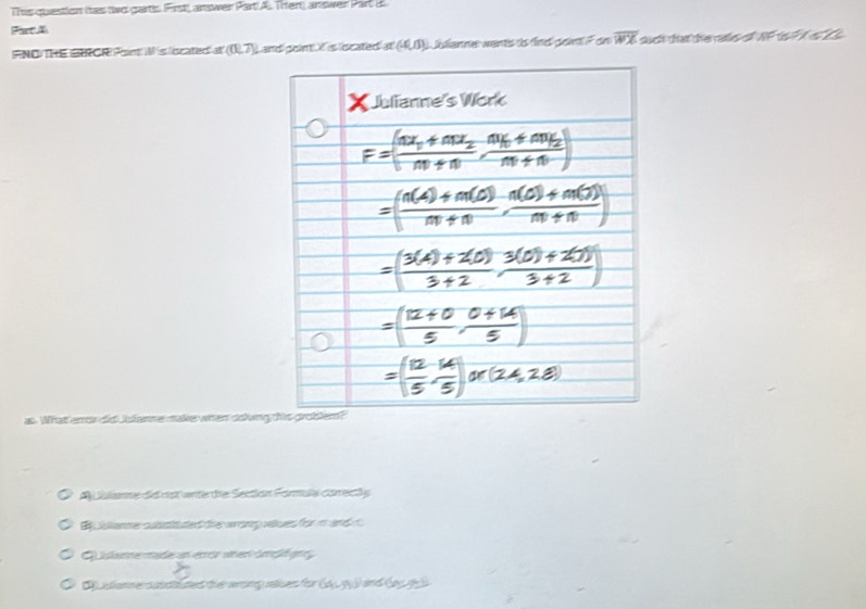 This question Itas wo garts. First answer Part A Then answer Part B
Fart A
FNDTHE ERCRI Point! Wis scated at (0,7)downarrow Land poim t is located ar(4,0) L alianne wantis is find pointl F on overline WX sic that the cas o NFts t 
w e make h en dsking th
A Lulanne did dst wite the Section Formula correctly
B slanme susstuted the wronp wues for in and t
Gislame made an encr anen ämölfung
anmecbutes the wong eles for (44-99)^circ 