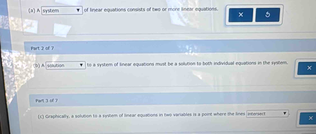 A system of linear equations consists of two or more linear equations. 
× 5 
Part 2 of 7 
(b)A solution to a system of linear equations must be a solution to both individual equations in the system. 
Part 3 of 7 
(c) Graphically, a solution to a system of linear equations in two variables is a point where the lines intersect 
×