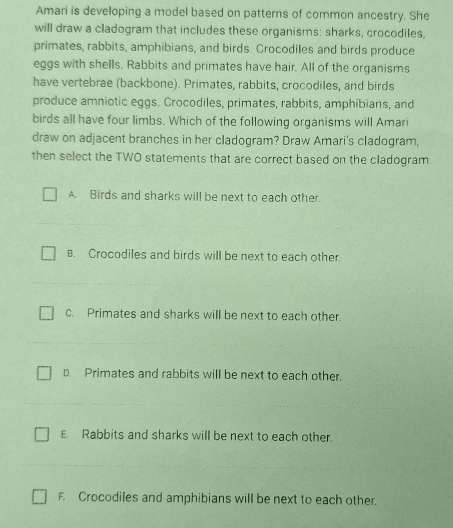 Amari is developing a model based on patterns of common ancestry. She
will draw a cladogram that includes these organisms: sharks, crocodiles,
primates, rabbits, amphibians, and birds. Crocodiles and birds produce
eggs with shells. Rabbits and primates have hair. All of the organisms
have vertebrae (backbone). Primates, rabbits, crocodiles, and birds
produce amniotic eggs. Crocodiles, primates, rabbits, amphibians, and
birds all have four limbs. Which of the following organisms will Amari
draw on adjacent branches in her cladogram? Draw Amari's cladogram,
then select the TWO statements that are correct based on the cladogram
A. Birds and sharks will be next to each other.
B. Crocodiles and birds will be next to each other.
c. Primates and sharks will be next to each other.
D. Primates and rabbits will be next to each other.
E. Rabbits and sharks will be next to each other.
F. Crocodiles and amphibians will be next to each other.