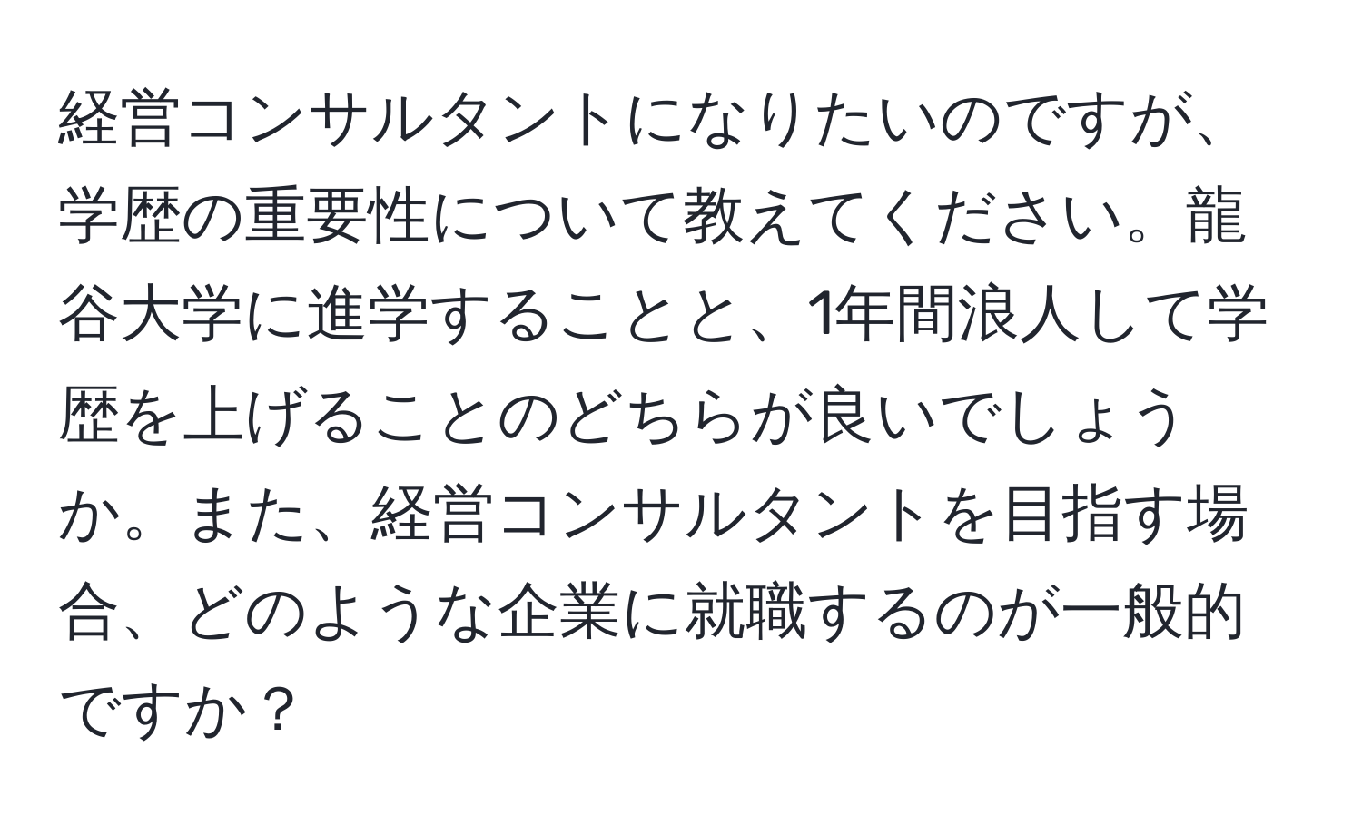 経営コンサルタントになりたいのですが、学歴の重要性について教えてください。龍谷大学に進学することと、1年間浪人して学歴を上げることのどちらが良いでしょうか。また、経営コンサルタントを目指す場合、どのような企業に就職するのが一般的ですか？