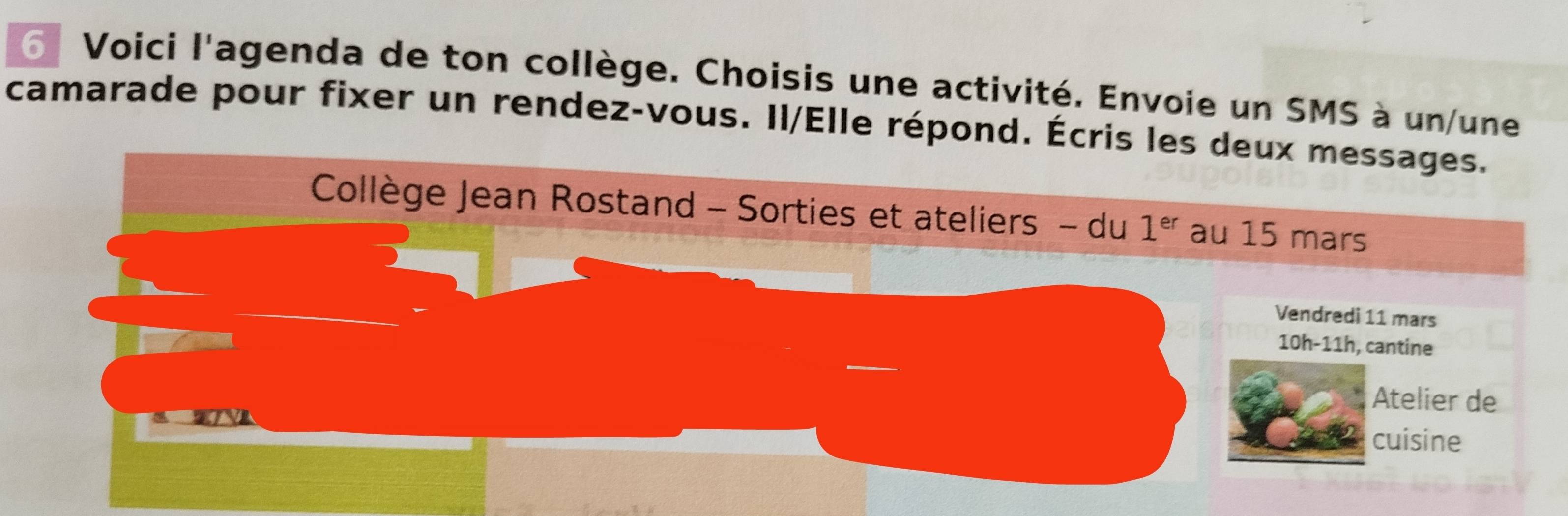 Voici l'agenda de ton collège. Choisis une activité. Envoie un SMS à un/une 
camarade pour fixer un rendez-vous. Il/Elle répond. Écris les deux messages. 
Collège Jean Rostand - Sorties et ateliers - du 1^(er) au 15 mars 
Vendredi 11 mars 
10h-11h, cantine 
Atelier de 
cuisine