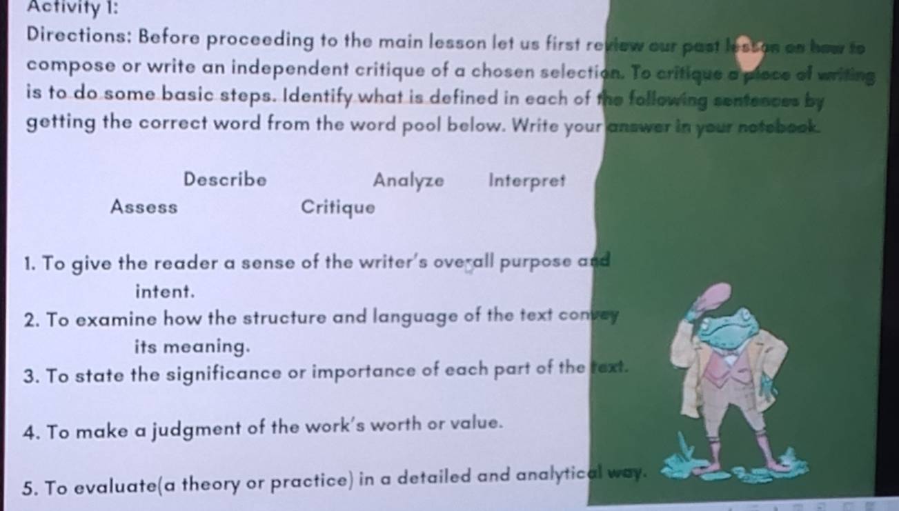 Activity 1: 
Directions: Before proceeding to the main lesson let us first review our past lessos as how to 
compose or write an independent critique of a chosen selection. To critique a piece of writing 
is to do some basic steps. Identify what is defined in each of the following sentences by 
getting the correct word from the word pool below. Write your answer in your notebook. 
Describe Analyze Interpret 
Assess Critique 
1. To give the reader a sense of the writer's overall purpose and 
intent. 
2. To examine how the structure and language of the text convey 
its meaning. 
3. To state the significance or importance of each part of the text. 
4. To make a judgment of the work's worth or value. 
5. To evaluate(a theory or practice) in a detailed and analytical way.