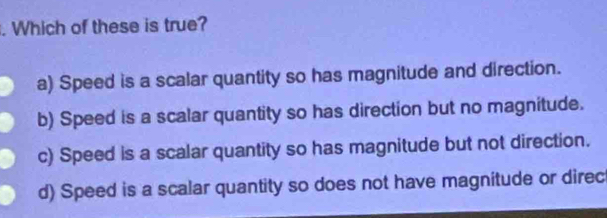 Which of these is true?
a) Speed is a scalar quantity so has magnitude and direction.
b) Speed is a scalar quantity so has direction but no magnitude.
c) Speed is a scalar quantity so has magnitude but not direction.
d) Speed is a scalar quantity so does not have magnitude or direc