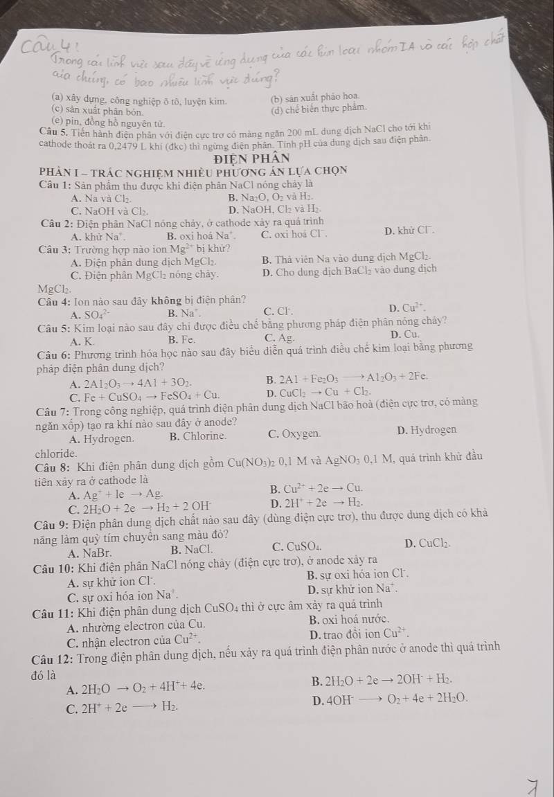 (a) xây dựng, công nghiệp õ tô, luyện kim. (b) sản xuất pháo hoa.
(c) sản xuất phân bỏn. (d) chế biến thực phẩm.
(e) pin, đồng hồ nguyên tử.
Câu 5. Tiến hành điện phần với điện cực trợ có màng ngăn 200 mL dung dịch NaCl cho tới khi
cathode thoát ra 0,2479 L khi (đkc) thì ngừng điện phân. Tính pH của dung dịch sau điện phân.
điện phân
phảN I - trác nghiệm nhiều phương án lựa chọn
Cầu 1: Sản phẩm thu được khi điện phân NaCl nóng chảy là
A. Na và Cl₂. B. Na _120.0_2 và H_2
C. NaOH và Cl₂. D. NaOH, Cl₂ và H₂.
Câu 2: Điện phân NaCl nóng chảy, ở cathode xảy ra quả trình
A. khử Na B. oxi hoá Na C. oxi hoá Cl . D. khử Cl.
Câu 3: Trường hợp nào ion Mg^(2+) bị khử?
A. Điện phân dung dịch MgCl₂. B. Thả viên Na vào dung dịch MgCl₂.
C. Điện phân ML gCl2 nóng chây. D. Cho dung djch BaCl_2 vào dung dịch
MgCl₂
Câu 4: Ion nào sau đây không bị điện phân?
A. SO_4^((2-) B. Na . C. Cl .
D. Cu^2+).
Câu 5: Kim loại nào sau đây chi được điều chế bằng phương pháp điện phân nóng chảy?
A. K. B. Fe. C. Ag D. Cu.
Câu 6: Phương trình hóa học nào sau đây biểu diễn quá trình điều chế kim loại bằng phương
pháp điện phân dung dịch?
A. 2Al_2O_3to 4Al+3O_2. B. 2Al+Fe_2O_3to Al_2O_3+2Fe.
C. Fe+CuSO_4to FeSO_4+Cu. D. CuCl_2to Cu+Cl_2.
Câu 7: Trong công nghiệp, quá trình điện phân dung dịch NaCl bão hoà (điện cực trợ, có màng
ngăn xổp) tạo ra khí nào sau dây ở anode?
A. Hydrogen. B. Chlorine. C. Oxygen. D. Hydrogen
chloride.
Câu 8: Khi điện phân dung dịch gồm Cu(NO_3) ₂ 0,1 M và AgNO_30.1M 1, quá trình khử đầu
tiên xảy ra ở cathode là
A. Ag^++leto Ag.
B. Cu^(2+)+2eto Cu.
C. 2H_2O+2eto H_2+2OH^- D. 2H^++2eto H_2.
Câu 9: Điện phân dung dịch chất nào sau đây (dùng điện cực trơ), thu được dung dịch có khả
năng làm quỷ tím chuyển sang màu đỏ?
A. NaBr. B. NaCl. C. CuSO_4.
D. CuCl_2.
Câu 10: Khi điện phân NaCl nóng chảy (điện cực trơ), ở anode xảy ra
A. sự khử ion Cl. B. sự oxi hóa ion Cl.
C. sự oxi hóa ion Na*. D. sự khử ion Na^+.
Câu 11: Khi điện phân dung dịch CuSO_4 thì ở cực âm xảy ra quá trình
A. nhường electron của Cu. B.oxi hoá nước.
C. nhận electron của Cu^(2+). D. trao đồi ion Cu^(2+).
Câu 12: Trong điện phân dung dịch, nếu xảy ra quá trình điện phân nước ở anode thì quá trình
đó là
A. 2H_2Oto O_2+4H^++4e. B. 2H_2O+2eto 2OH^-+H_2.
C. 2H^++2eto H_2. D. 4OH^-to O_2+4e+2H_2O.