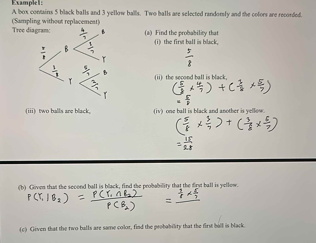 Example1: 
A box contains 5 black balls and 3 yellow balls. Two balls are selected randomly and the colors are recorded. 
(Sampling without replacement) 
Tree d(a) Find the probability that 
(i) the first ball is black, 
(ii) the second ball is black, 
(iii) two balls are black, (iv) one ball is black and another is yellow. 
(b) Given that the second ball is black, find the probability that the first ball is yellow. 
(c) Given that the two balls are same color, find the probability that the first ball is black.