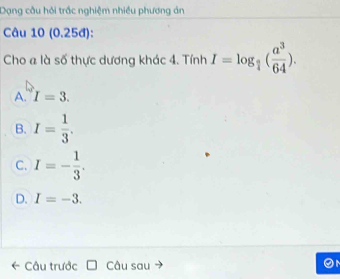 Dạng câu hỏi trắc nghiệm nhiều phương án
Câu 10 (0.25đ):
Cho a là số thực dương khác 4. Tính I=log _ a/4 ( a^3/64 ).
A. I=3.
B. I= 1/3 .
C. I=- 1/3 .
D. I=-3. 
Câu trước Câu sau