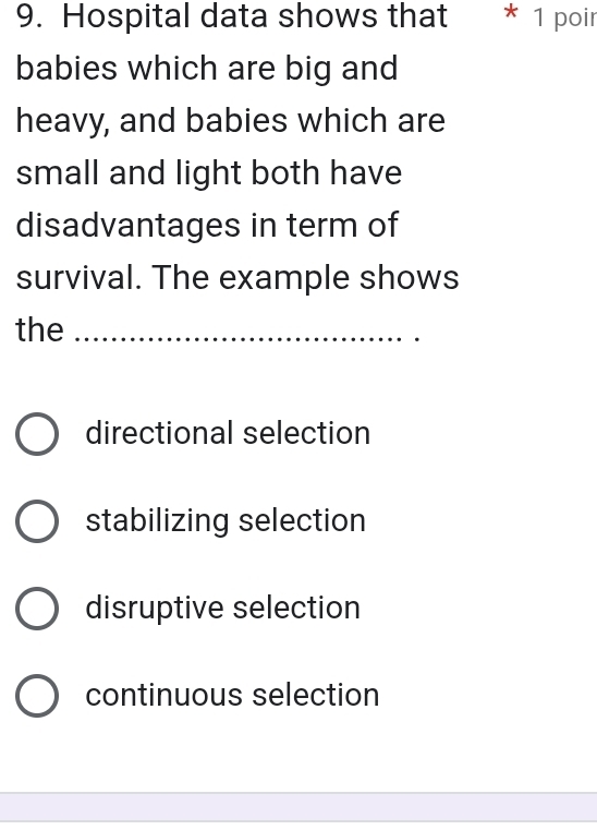 Hospital data shows that * 1 poir
babies which are big and
heavy, and babies which are
small and light both have
disadvantages in term of
survival. The example shows
the_
directional selection
stabilizing selection
disruptive selection
continuous selection