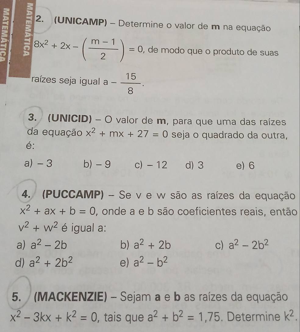 (UNICAMP) - Determine o valor de m na equação
: 8x^2+2x-( (m-1)/2 )=0 , de modo que o produto de suas
raízes seja igual a- 15/8 . 
3. (UNICID) - O valor de m, para que uma das raízes
da equação x^2+mx+27=0 seja o quadrado da outra,
é:
a) - 3 b) -9 c) - 12 d) 3 e) 6
4. (PUCCAMP) - Se v e w são as raízes da equação
x^2+ax+b=0 , onde a e b são coeficientes reais, então
v^2+w^2 é igual a:
a) a^2-2b b) a^2+2b c) a^2-2b^2
d) a^2+2b^2 e) a^2-b^2
5. (MACKENZIE) - Sejam a e b as raízes da equação
x^2-3kx+k^2=0 , tais que a^2+b^2=1,75. Determine k^2.