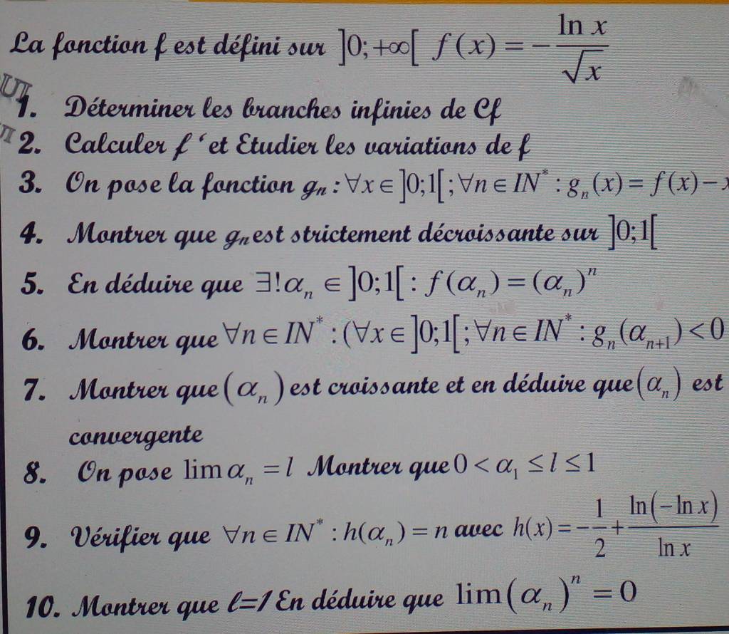 La fonction f est défini sur ]0;+∈fty [f(x)=- ln x/sqrt(x) 
Ut 
1. Déterminer les branches infinies de Cf
2. Calculer ell É et Étudier les variations de f
3. On pose la fonction g_n:forall x∈ ]0;1[; forall n∈ IN^* : g_n(x)=f(x)-x
4. Montrer que g_n est strictement décroissante sur ]0; 1[
5. En déduire que exists !alpha _n∈ ]0; 1[:f(alpha _n)=(alpha _n)^n
6. Montrer que forall n∈ IN^*:(forall x∈ ]0;1[;forall n∈ IN^*:g_n(alpha _n+1)<0</tex> 
7. Montrer que (alpha _n) est croissante et en déduire que (alpha _n) est 
convergente 
8. On pose limlimits alpha _n=l Montrer que 0
9. Vérifier que forall n∈ IN^*:h(alpha _n)=n awec h(x)=- 1/2 + (ln (-ln x))/ln x 
10. Montrer que ell =1 En déduire que lim (alpha _n)^n=0