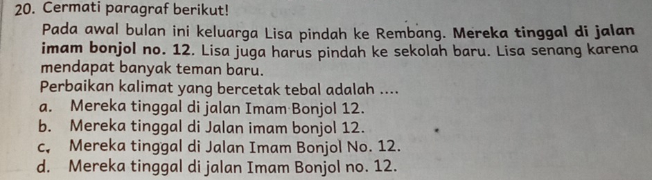 Cermati paragraf berikut!
Pada awal bulan ini keluarga Lisa pindah ke Rembang. Mereka tinggal di jalan
imam bonjol no. 12. Lisa juga harus pindah ke sekolah baru. Lisa senang karena
mendapat banyak teman baru.
Perbaikan kalimat yang bercetak tebal adalah ....
a. Mereka tinggal di jalan Imam Bonjol 12.
b. Mereka tinggal di Jalan imam bonjol 12.
c, Mereka tinggal di Jalan Imam Bonjol No. 12.
d. Mereka tinggal di jalan Imam Bonjol no. 12.