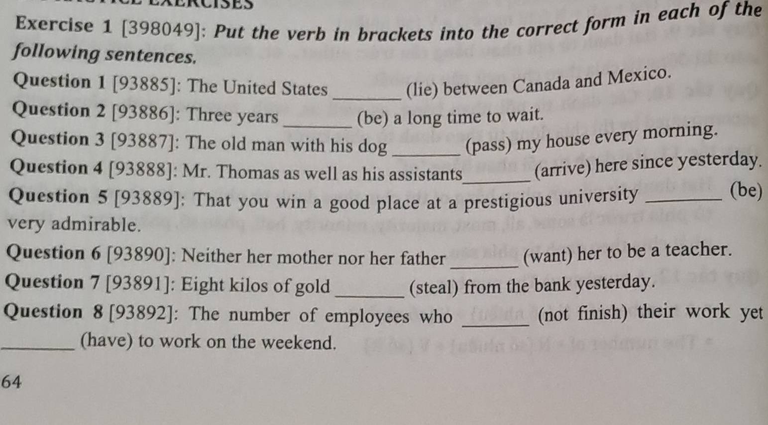 EXERCISES 
Exercise 1 [398049]: Put the verb in brackets into the correct form in each of the 
following sentences. 
Question 1 [93885]: The United States _(lie) between Canada and Mexico. 
Question 2 [93886]: Three years _(be) a long time to wait. 
Question 3 [93887]: The old man with his dog_ 
(pass) my house every morning. 
Question 4 [93888]: Mr. Thomas as well as his assistants_ 
(arrive) here since yesterday. 
Question 5 [93889]: That you win a good place at a prestigious university_ 
(be) 
very admirable. 
Question 6 [93890]: Neither her mother nor her father _(want) her to be a teacher. 
Question 7 [93891]: Eight kilos of gold _(steal) from the bank yesterday. 
Question 8 [93892]: The number of employees who _(not finish) their work yet 
_(have) to work on the weekend. 
64