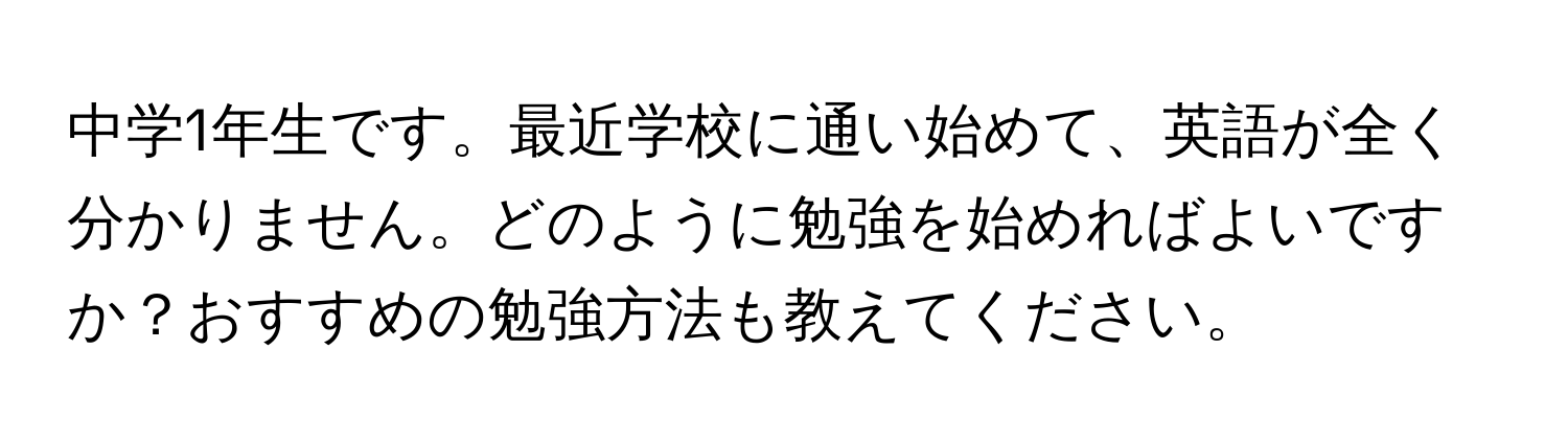 中学1年生です。最近学校に通い始めて、英語が全く分かりません。どのように勉強を始めればよいですか？おすすめの勉強方法も教えてください。