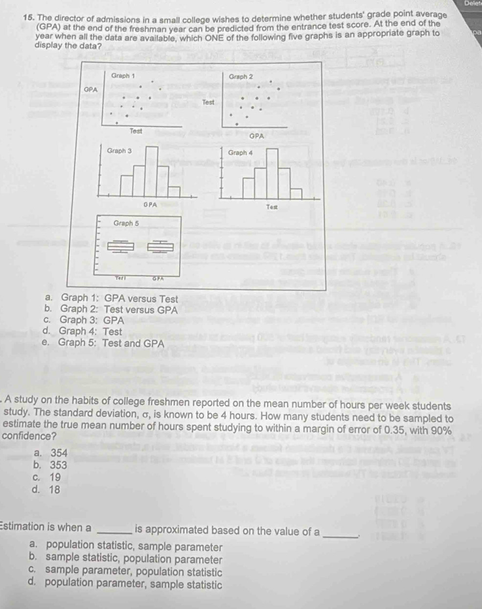 Delet
15. The director of admissions in a small college wishes to determine whether students' grade point average
(GPA) at the end of the freshman year can be predicted from the entrance test score. At the end of the
year when all the data are available, which ONE of the following five graphs is an appropriate graph to pa
display the data?
Graph 1 Graph 2
GPA
Test
Test GPA
Graph 5
Tes i GPA
a. Graph 1: GPA versus Test
b. Graph 2: Test versus GPA
c. Graph 3: GPA
d. Graph 4: Test
e. Graph 5: Test and GPA
A study on the habits of college freshmen reported on the mean number of hours per week students
study. The standard deviation, σ, is known to be 4 hours. How many students need to be sampled to
estimate the true mean number of hours spent studying to within a margin of error of 0.35, with 90%
confidence?
a. 354
b. 353
c. 19
d. 18
Estimation is when a _is approximated based on the value of a __.
a. population statistic, sample parameter
b. sample statistic, population parameter
c. sample parameter, population statistic
d. population parameter, sample statistic