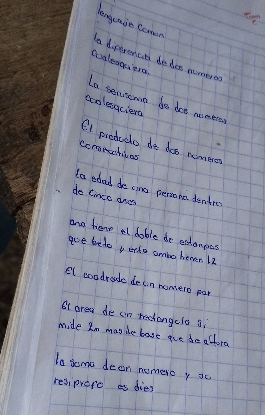 Tore 
lengoaje Comen 
a diperencia dedos numero 
Qoalesqaiera 
La senisoma de dos nomero 
coalesaciera 
Cl prodecto de dos nomeros 
consecativos 
la edad de ana persono dentro 
de Cinco ancs 
and fiene el dable de estanpas 
goe beto y ente ambo tienen 12
el coadrado de on nomero par 
61 area de on recangolo si 
mide Im masde base goe deafford 
la soma deon nomero y so 
resiprofo es dieo