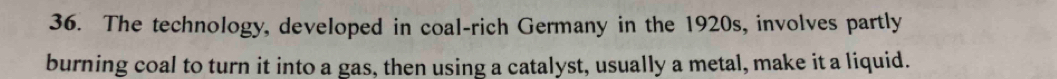 The technology, developed in coal-rich Germany in the 1920s, involves partly 
burning coal to turn it into a gas, then using a catalyst, usually a metal, make it a liquid.