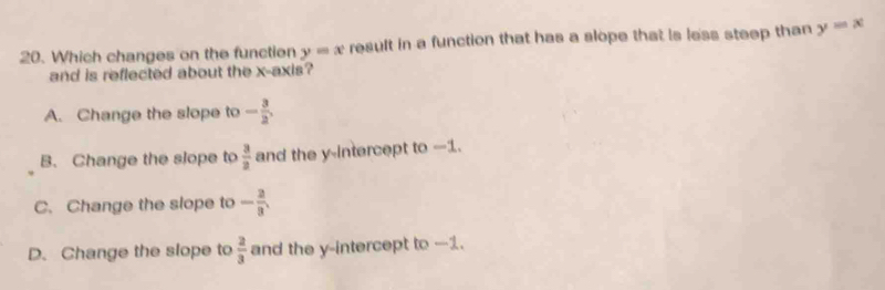 Which changes on the functien y=x result in a function that has a slope that is less steep than y=x
and is reflected about the x-axis?
A. Change the slope to - 3/2 ,
B. Change the slope to  3/2  and the y-intercept to -1.
C. Change the slope to - 2/3 .
D. Change the slope to  2/3  and the y-intercept to -1.