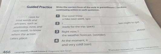 Guided Practice Write the correct form of the verb in parentheses ( ) to sh ow 
continuing action in each sentence. 
N T Look for Our scout troop _on 
time words and a hike next week. (go) 
phrases, such as 2 
yesterday, now, and ready for the trip. (pack) last night to get 
next week, to know about 
when the action Right now, I the weather forecast. (wonder) 
takes place. At the moment, it_ 
and very cold! (rain) 
OCurricalum Associates, LLC Copying is not perimes 
466 Language Handbook Lesson 2. Progressive Verb Tenses