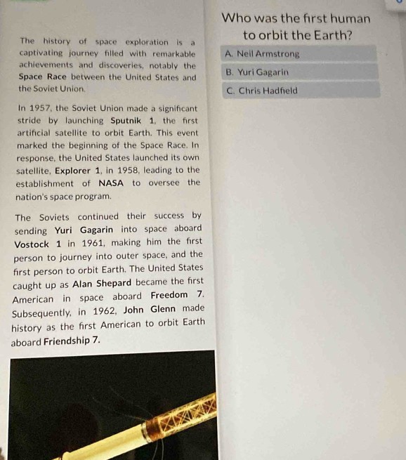 Who was the first human
The history of space exploration is a to orbit the Earth?
captivating journey filled with remarkable A. Neil Armstrong
achievements and discoveries, notably the
Space Race between the United States and B. Yuri Gagarin
the Soviet Union. C. Chris Hadfeld
In 1957, the Soviet Union made a significant
stride by launching Sputnik 1, the first
artificial satellite to orbit Earth. This event
marked the beginning of the Space Race. In
response, the United States launched its own
satellite, Explorer 1, in 1958, leading to the
establishment of NASA to oversee the
nation's space program.
The Soviets continued their success by
sending Yuri Gagarin into space aboard
Vostock 1 in 1961, making him the first
person to journey into outer space, and the
first person to orbit Earth. The United States
caught up as Alan Shepard became the first
American in space aboard Freedom 7.
Subsequently, in 1962, John Glenn made
history as the first American to orbit Earth
board Friendship 7.