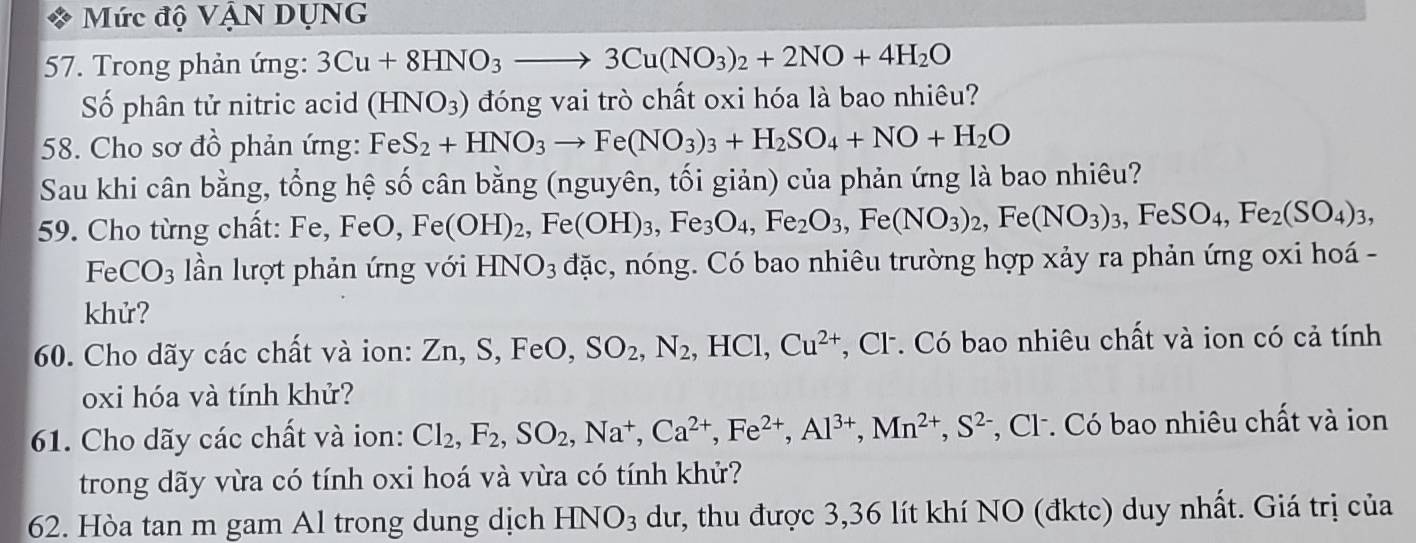 Mức độ VậN DụNG
57. Trong phản ứng: 3Cu+8HNO_3to 3Cu(NO_3)_2+2NO+4H_2O
Số phân tử nitric acid (HNO_3) đóng vai trò chất oxi hóa là bao nhiêu?
58. Cho sơ đồ phản ứng: FeS_2+HNO_3to Fe(NO_3)_3+H_2SO_4+NO+H_2O
Sau khi cân bằng, tổng hệ số cân bằng (nguyên, tối giản) của phản ứng là bao nhiêu?
59. Cho từng chất: Fe, FeO, Fe(OH)_2,Fe(OH)_3,Fe_3O_4,Fe_2O_3,Fe(NO_3)_2,Fe(NO_3)_3,FeSO_4,Fe_2(SO_4)_3,
Fe CO_3 lần lượt phản ứng với HNO_3 đặc, nóng. Có bao nhiêu trường hợp xảy ra phản ứng oxi hoá -
khử?
60. Cho dãy các chất và ion: Zn, S, FeO, SO_2,N_2 , HCl, Cu^(2+) *, Cl. Có bao nhiêu chất và ion có cả tính
oxi hóa và tính khử?
61. Cho dãy các chất và ion: Cl_2,F_2,SO_2,Na^+,Ca^(2+),Fe^(2+),Al^(3+),Mn^(2+),S^(2-) *, Cl . Có bao nhiêu chất và ion
trong dãy vừa có tính oxi hoá và vừa có tính khử?
62. Hòa tan m gam Al trong dung dịch HNO_3 dư, thu được 3,36 lít khí NO (đktc) duy nhất. Giá trị của