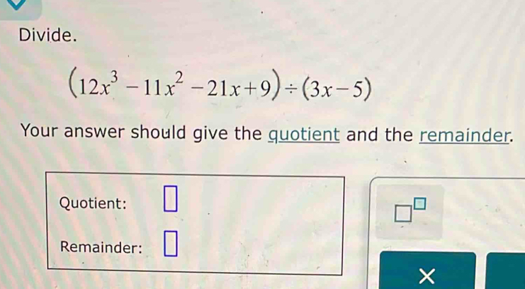 Divide.
(12x^3-11x^2-21x+9)/ (3x-5)
Your answer should give the quotient and the remainder. 
Quotient: □
□^(□)
Remainder: 
×