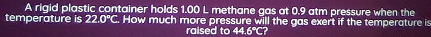 A rigid plastic container holds 1.00 L methane gas at 0.9 atm pressure when the 
temperature is 22.0°C. How much more pressure will the gas exert if the temperature is 
raised to 44.6°C 2