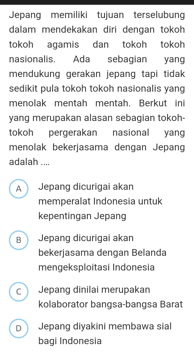 Jepang memiliki tujuan terselubung
dalam mendekakan diri dengan tokoh
tokoh agamis dan tokoh tokoh
nasionalis. Ada sebagian yang
mendukung gerakan jepang tapi tidak
sedikit pula tokoh tokoh nasionalis yang
menolak mentah mentah. Berkut ini
yang merupakan alasan sebagian tokoh-
tokoh pergerakan nasional yang
menolak bekerjasama dengan Jepang
adalah ....
A Jepang dicurigai akan
memperalat Indonesia untuk
kepentingan Jepang
B  Jepang dicurigai akan
bekerjasama dengan Belanda
mengeksploitasi Indonesia
C Jepang dinilai merupakan
kolaborator bangsa-bangsa Barat
D Jepang diyakini membawa sial
bagi Indonesia