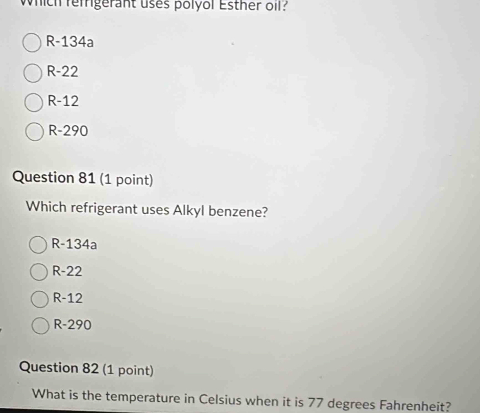 Which refrigerant uses polyol Esther oil?
R-134a
R-22
R-12
R-290
Question 81 (1 point)
Which refrigerant uses Alkyl benzene?
R-134a
R-22
R-12
R-290
Question 82 (1 point)
What is the temperature in Celsius when it is 77 degrees Fahrenheit?