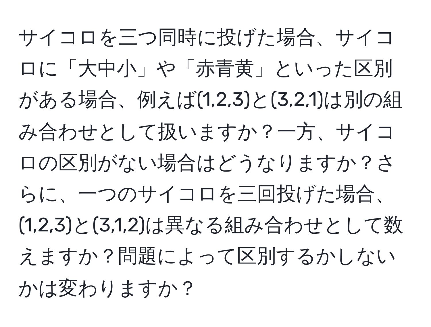 サイコロを三つ同時に投げた場合、サイコロに「大中小」や「赤青黄」といった区別がある場合、例えば(1,2,3)と(3,2,1)は別の組み合わせとして扱いますか？一方、サイコロの区別がない場合はどうなりますか？さらに、一つのサイコロを三回投げた場合、(1,2,3)と(3,1,2)は異なる組み合わせとして数えますか？問題によって区別するかしないかは変わりますか？