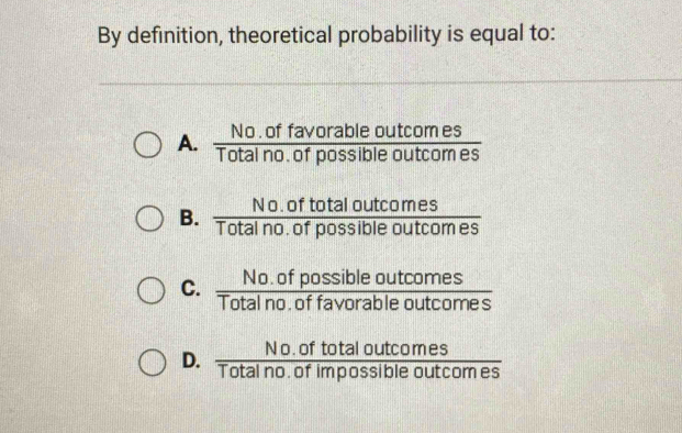 By definition, theoretical probability is equal to:
A.  (No.offavorableoutcomes)/Totalno.ofpossibleoutcomes 
B.  (No.oftotaloutcomes)/Totalno.ofpossibleoutcomes 
C.  (No.ofpossibleoutcomes)/Totalno.offavorableoutcomes 
D.  (No.oftotaloutcomes)/Totalno.ofimpossibleoutcomes 