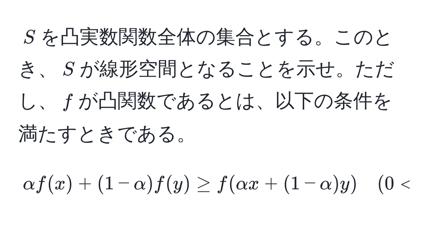 $S$を凸実数関数全体の集合とする。このとき、$S$が線形空間となることを示せ。ただし、$f$が凸関数であるとは、以下の条件を満たすときである。  
[
alpha f(x) + (1 - alpha) f(y) ≥ f(alpha x + (1 - alpha) y) quad (0 < alpha < 1)
]