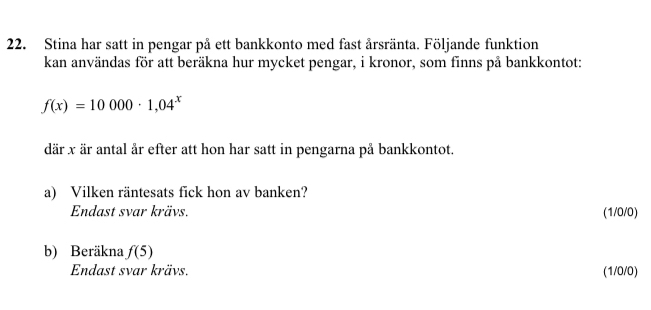 Stina har satt in pengar på ett bankkonto med fast årsränta. Följande funktion 
kan användas för att beräkna hur mycket pengar, i kronor, som finns på bankkontot:
f(x)=10000· 1,04^x
där x är antal år efter att hon har satt in pengarna på bankkontot. 
a) Vilken räntesats fick hon av banken? 
Endast svar krävs. (1/0/0)
b) Beräkna f(5)
Endast svar krävs. (1/0/0)