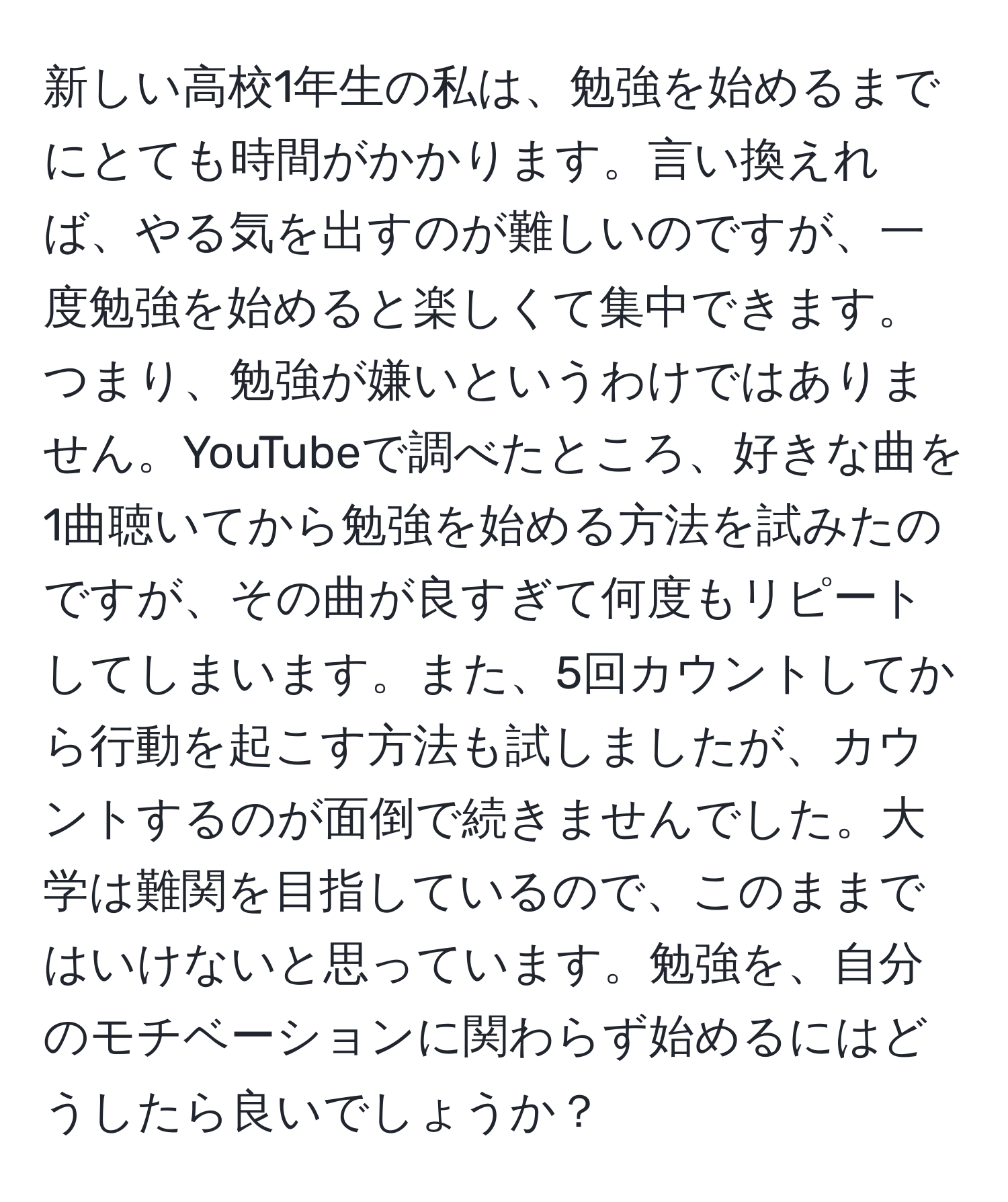 新しい高校1年生の私は、勉強を始めるまでにとても時間がかかります。言い換えれば、やる気を出すのが難しいのですが、一度勉強を始めると楽しくて集中できます。つまり、勉強が嫌いというわけではありません。YouTubeで調べたところ、好きな曲を1曲聴いてから勉強を始める方法を試みたのですが、その曲が良すぎて何度もリピートしてしまいます。また、5回カウントしてから行動を起こす方法も試しましたが、カウントするのが面倒で続きませんでした。大学は難関を目指しているので、このままではいけないと思っています。勉強を、自分のモチベーションに関わらず始めるにはどうしたら良いでしょうか？