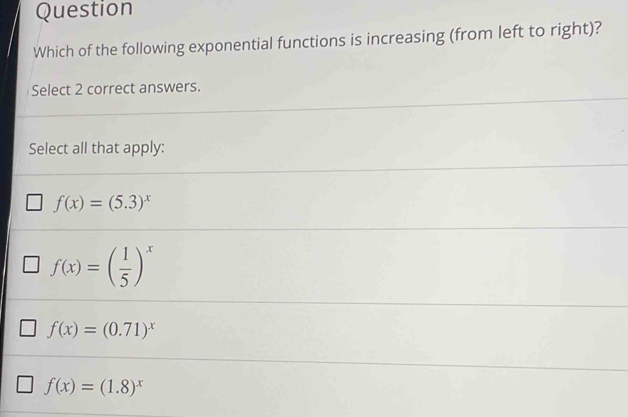 Question
Which of the following exponential functions is increasing (from left to right)?
Select 2 correct answers.
Select all that apply:
f(x)=(5.3)^x
f(x)=( 1/5 )^x
f(x)=(0.71)^x
f(x)=(1.8)^x