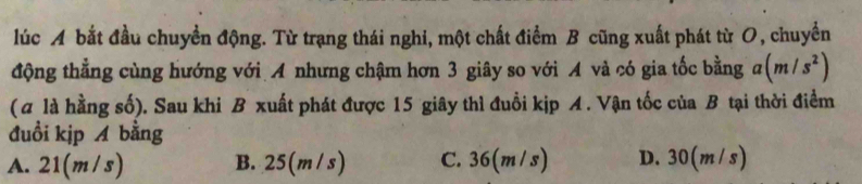 lúc A bắt đầu chuyển động. Từ trạng thái nghi, một chất điểm B cũng xuất phát từ O, chuyển
động thẳng cùng hướng với A nhưng chậm hơn 3 giây so với A và có gia tốc bằng a(m/s^2)
(α là hằng số). Sau khi B xuất phát được 15 giây thì đuổi kịp A. Vận tốc của B tại thời điểm
đuồi kịp A bằng
A. 21(m/s) B. 25(m /s) C. 36(m/s) D. 30(m/s)