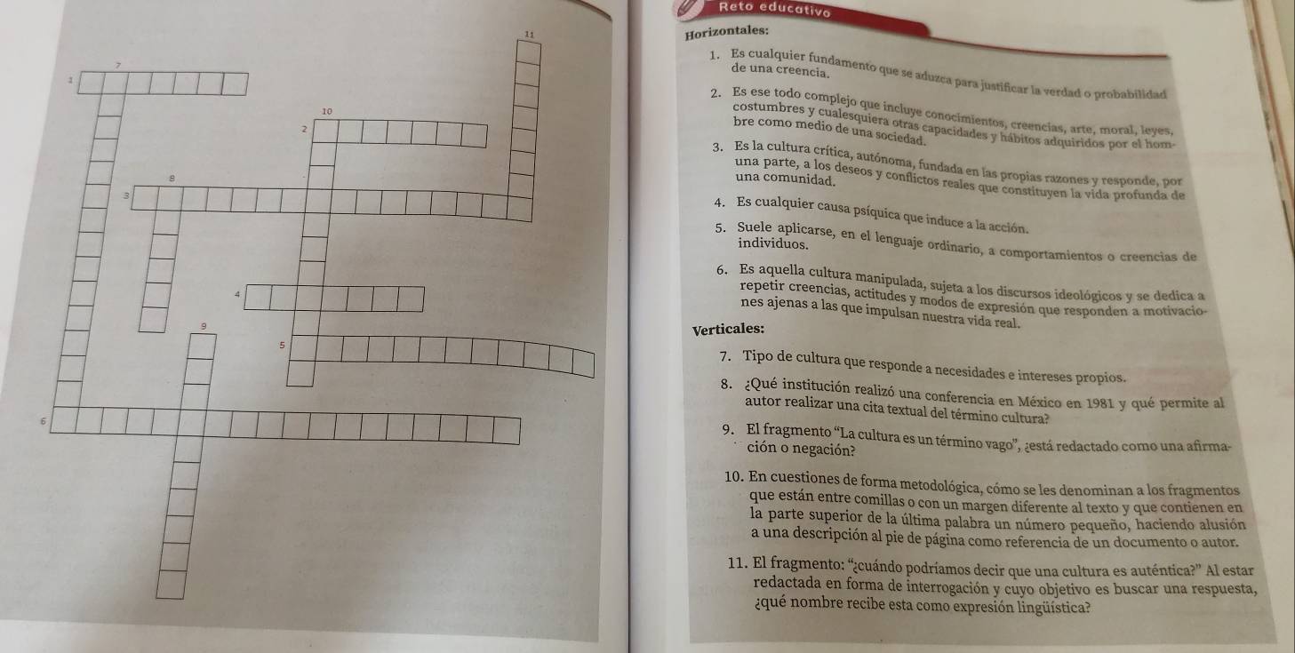 Reto educativo
11Horizontales:
de una creencia.
1. Es cualquier fundamento que se aduzca para justificar la verdad o probabilidad
2. Es ese todo complejo que incluye conocimientos, creencias, arte, moral, leyes,
costumbres y cualesquiera otras capacidades y hábitos adquiridos por el hom
bre como medio de una sociedad.
3. Es la cultura crítica, autónoma, fundada en las propias razones y responde, por
una parte, a los deseos y conflictos reales que constituyen la vida profunda de
una comunidad.
4. Es cualquier causa psíquica que induce a la acción.
5. Suele aplicarse, en el lenguaje ordinario, a comportamientos o creencias de
individuos.
6. Es aquella cultura manipulada, sujeta a los discursos ideológicos y se dedica a
repetir creencias, actitudes y modos de expresión que responden a motivacio-
nes ajenas a las que impulsan nuestra vida real.
Verticales:
7. Tipo de cultura que responde a necesidades e intereses propios.
8. ¿Qué institución realizó una conferencia en México en 1981 y qué permite al
autor realizar una cita textual del término cultura?
9. El fragmento “La cultura es un término vago”, ¿está redactado como una afirma-
ción o negación?
10. En cuestiones de forma metodológica, cómo se les denominan a los fragmentos
que están entre comillas o con un margen diferente al texto y que contienen en
la parte superior de la última palabra un número pequeño, haciendo alusión
a una descripción al pie de página como referencia de un documento o autor.
11. El fragmento: “¿cuándo podríamos decir que una cultura es auténtica?” Al estar
redactada en forma de interrogación y cuyo objetivo es buscar una respuesta,
¿qué nombre recibe esta como expresión lingüística?