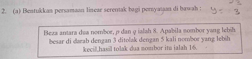 Bentukkan persamaan linear serentak bagi pernyataan di bawah : 
Beza antara dua nombor, ρ dan q ialah 8. Apabila nombor yang lebih 
besar di darab dengan 3 ditolak dengan 5 kali nombor yang lebih 
kecil,hasil tolak dua nombor itu ialah 16.