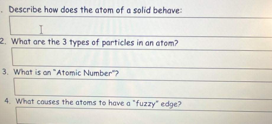 Describe how does the atom of a solid behave: 
2. What are the 3 types of particles in an atom? 
3. What is an “Atomic Number”? 
4. What causes the atoms to have a “fuzzy” edge?