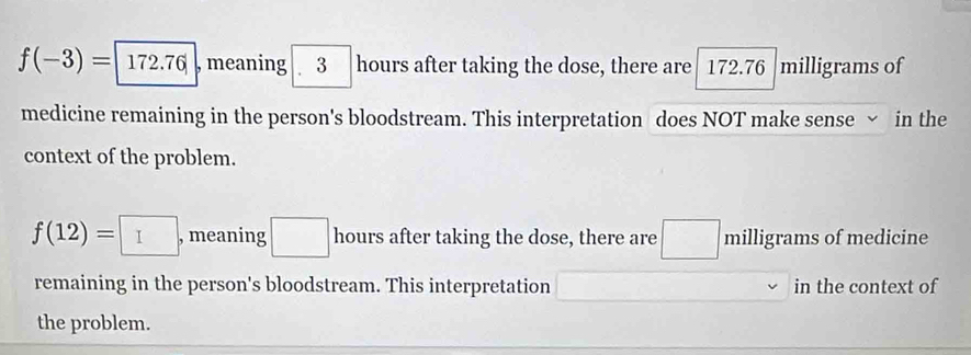 f(-3)=|172.76| , meaning 3 hours after taking the dose, there are 172.76 milligrams of 
medicine remaining in the person's bloodstream. This interpretation does NOT make sense ~ in the 
context of the problem.
f(12)=□ , meaning hours after taking the dose, there are milligrams of medicine 
remaining in the person's bloodstream. This interpretation in the context of 
the problem.