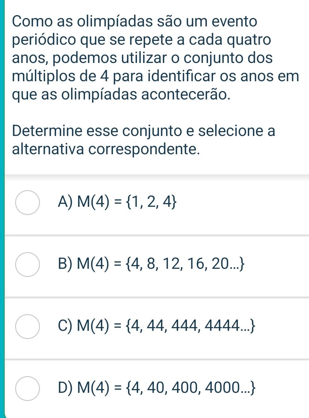 Como as olimpíadas são um evento
periódico que se repete a cada quatro
anos, podemos utilizar o conjunto dos
múltiplos de 4 para identificar os anos em
que as olimpíadas acontecerão.
Determine esse conjunto e selecione a
alternativa correspondente.
A) M(4)= 1,2,4
B) M(4)= 4,8,12,16,20...
C) M(4)= 4,44,444,4444...
D) M(4)= 4,40,400,4000...