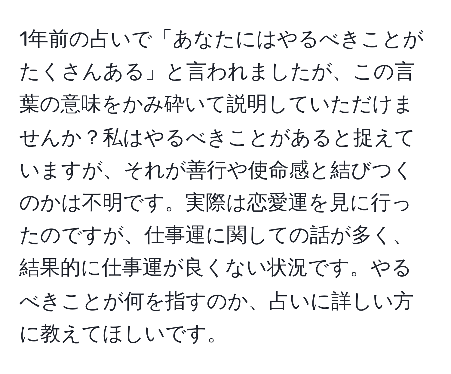 1年前の占いで「あなたにはやるべきことがたくさんある」と言われましたが、この言葉の意味をかみ砕いて説明していただけませんか？私はやるべきことがあると捉えていますが、それが善行や使命感と結びつくのかは不明です。実際は恋愛運を見に行ったのですが、仕事運に関しての話が多く、結果的に仕事運が良くない状況です。やるべきことが何を指すのか、占いに詳しい方に教えてほしいです。