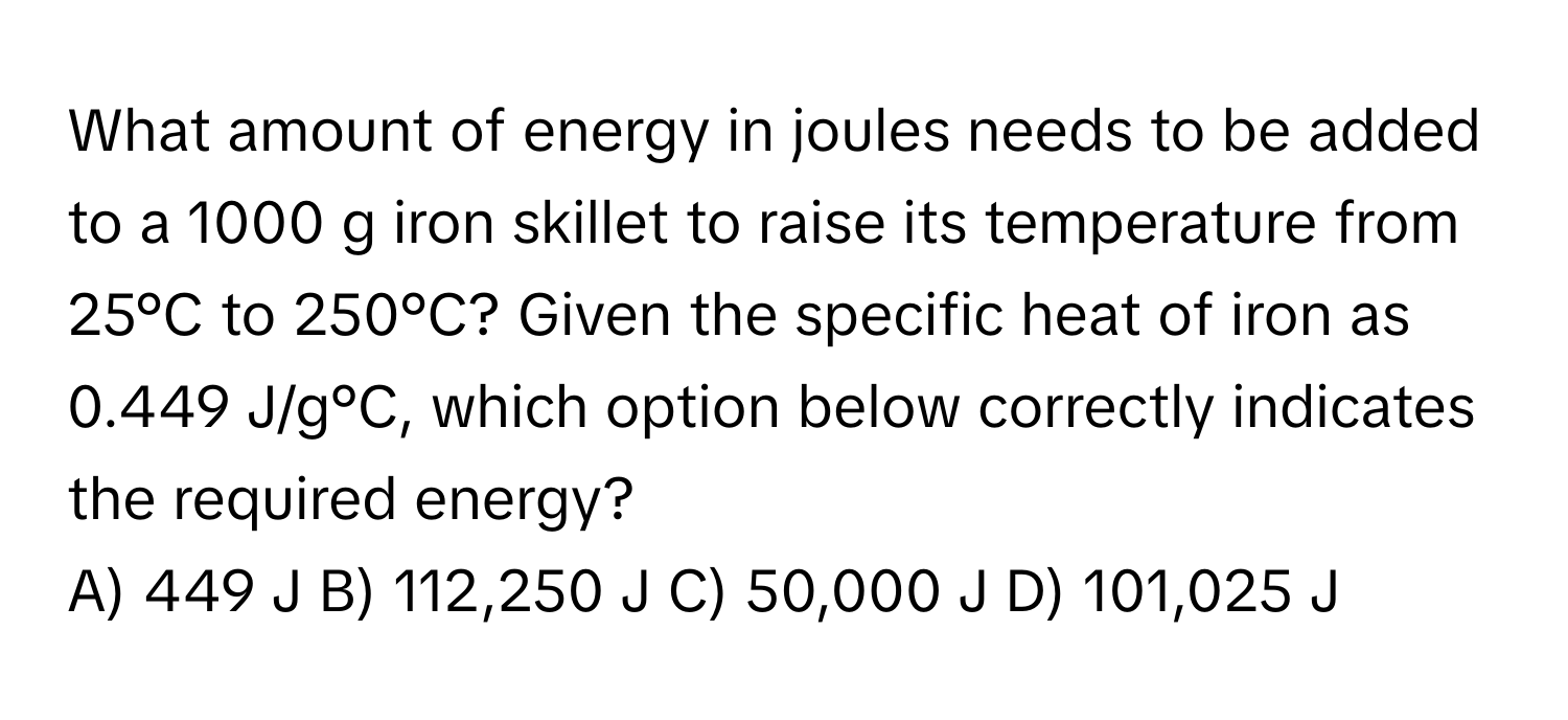 What amount of energy in joules needs to be added to a 1000 g iron skillet to raise its temperature from 25°C to 250°C? Given the specific heat of iron as 0.449 J/g°C, which option below correctly indicates the required energy?

A) 449 J B) 112,250 J C) 50,000 J D) 101,025 J