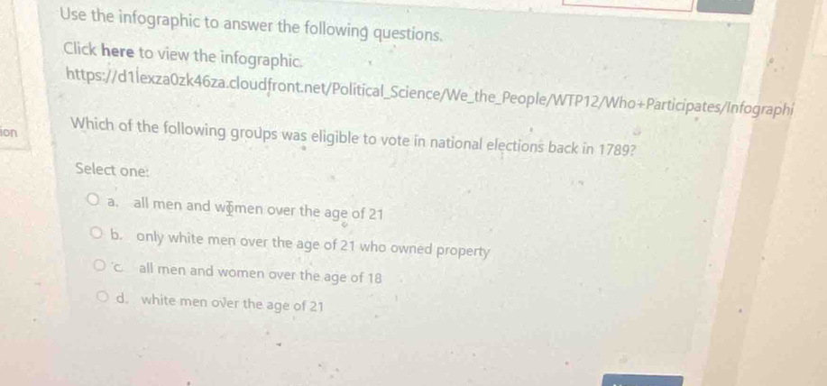 Use the infographic to answer the following questions.
Click here to view the infographic.
https://d1lexza0zk46za.cloudfront.net/Political_Science/We_the_People/WTP12/Who+Participates/Infographi
ion Which of the following groups was eligible to vote in national elections back in 1789?
Select one:
a. all men and wämen over the age of 21
b. only white men over the age of 21 who owned property
c all men and women over the age of 18
d. white men over the age of 21