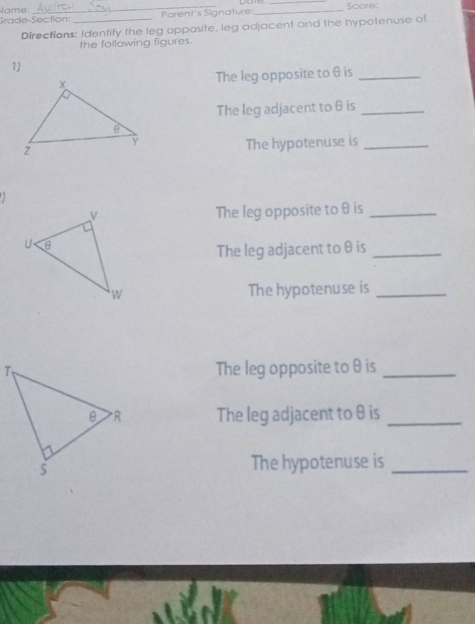 Name: 
Grade-Section: _Parent's Signature: __Score: 
Directions: Identify the leg opposite, leg adjacent and the hypotenuse of 
the following figures. 
1) 
The leg opposite to θ is_ 
The leg adjacent to θ is_ 
The hypotenuse is_ 

The leg opposite to θ is_ 
The leg adjacent to θ is_ 
The hypotenuse is_ 
The leg opposite to θ is_ 
The leg adjacent toθ is_ 
The hypotenuse is_