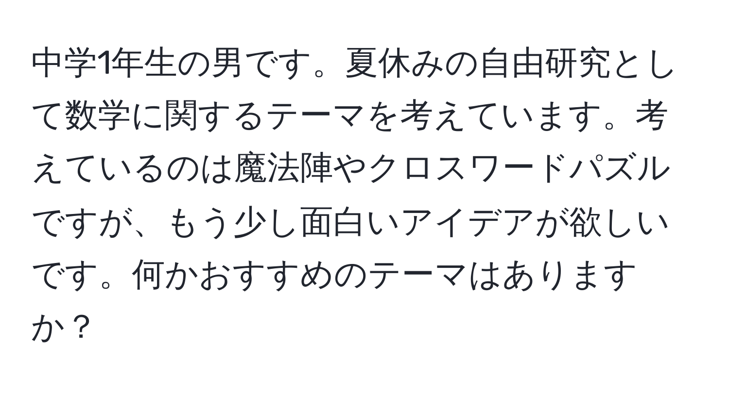 中学1年生の男です。夏休みの自由研究として数学に関するテーマを考えています。考えているのは魔法陣やクロスワードパズルですが、もう少し面白いアイデアが欲しいです。何かおすすめのテーマはありますか？