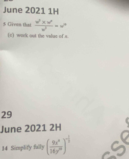 June 2021 1H 
5 Given that  (w^5* w^n)/w^3 =w^(10)
(c) work out the value of n. 
29 
June 2021 2H 
14 Simplify fully ( 9x^4/16y^(10) )^- 1/2  6