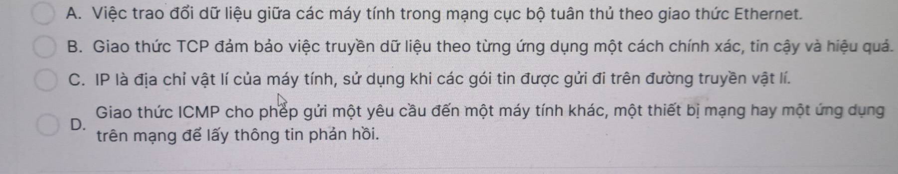 A. Việc trao đổi dữ liệu giữa các máy tính trong mạng cục bộ tuân thủ theo giao thức Ethernet.
B. Giao thức TCP đảm bảo việc truyền dữ liệu theo từng ứng dụng một cách chính xác, tin cậy và hiệu quả.
C. IP là địa chỉ vật lí của máy tính, sử dụng khi các gói tin được gửi đi trên đường truyền vật lí.
Giao thức ICMP cho phếp gửi một yêu cầu đến một máy tính khác, một thiết bị mạng hay một ứng dụng
D.
trên mạng để lấy thông tin phản hồi.