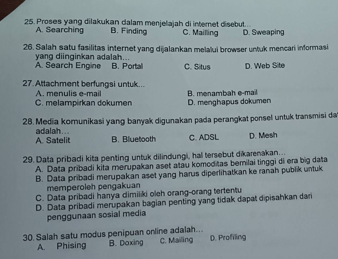 Proses yang dilakukan dalam menjelajah di internet disebut...
A. Searching B. Finding C. Mailling D. Sweaping
26. Salah satu fasilitas internet yang dijalankan melalui browser untuk mencari informasi
yang diinginkan adalah...
A. Search Engine B. Portal C. Situs D. Web Site
27. Attachment berfungsi untuk...
A. menulis e-mail B. menambah e-mail
C. melampirkan dokumen D. menghapus dokumen
28. Media komunikasi yang banyak digunakan pada perangkat ponsel untuk transmisi da
adalah...
A. Satelit B. Bluetooth C. ADSL D. Mesh
29. Data pribadi kita penting untuk dilindungi, hal tersebut dikarenakan...
A. Data pribadi kita merupakan aset atau komoditas bernilai tinggi di era big data
B. Data pribadi merupakan aset yang harus diperlihatkan ke ranah publik untuk
memperoleh pengakuan
C. Data pribadi hanya dimiliki oleh orang-orang tertentu
D. Data pribadi merupakan bagian penting yang tidak dapat dipisahkan dari
penggunaan sosial media
30. Salah satu modus penipuan online adalah...
A. Phising B. Doxing C. Mailing D. Profiling